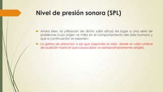 Nivel de presión sonora (SPL)
 Ahora bien, la utilización de dicho valor eficaz da lugar a una serie de
problemas cuyo origen se halla en el comportamiento del oído humano y
que a continuación se exponen:
 La gama de presiones a las que responde el oído, desde el valor umbral
de audición hasta el que causa dolor, es extraordinariamente amplia.

 