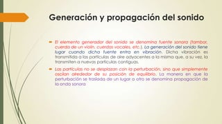 Generación y propagación del sonido
 El elemento generador del sonido se denomina fuente sonora (tambor,
cuerda de un violín, cuerdas vocales, etc.). La generación del sonido tiene
lugar cuando dicha fuente entra en vibración. Dicha vibración es
transmitida a las partículas de aire adyacentes a la misma que, a su vez, la
transmiten a nuevas partículas contiguas.
 Las partículas no se desplazan con la perturbación, sino que simplemente
oscilan alrededor de su posición de equilibrio. La manera en que la
perturbación se traslada de un lugar a otro se denomina propagación de
la onda sonora

 