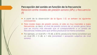 Percepción del sonido en función de la frecuencia
Relación entre niveles de presión sonora (SPL) y frecuencia
(f)
 A partir de la observación de la figura 1.12, se extraen las siguientes
conclusiones:
 Para niveles bajos de presión sonora, el oído es muy insensible a bajas
frecuencias, es decir, el nivel de presión sonora de un sonido grave tiene
que ser mucho más elevado que el correspondiente a un sonido de
frecuencias medias para que ambos produzcan la misma sonoridad.
 Por ejemplo, un nivel SPL = 70 dB, a 20 Hz, produce la misma sonoridad que
un nivel SPL = 5 dB, a 1 kHz (sonoridad = sensación subjetiva de nivel
sonoro).

 