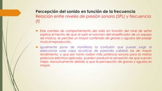 Percepción del sonido en función de la frecuencia
Relación entre niveles de presión sonora (SPL) y frecuencia
(f)
 Este cambio de comportamiento del oído en función del nivel de señal
explica el hecho de que al subir el volumen del amplificador de un equipo
de música, se percibe un mayor contenido de graves y agudos del pasaje
musical reproducido.
 Igualmente pone de manifiesto la confusión que puede surgir al
seleccionar unas cajas acústicas de parecida calidad: las de mayor
rendimiento, y que por tanto radian más potencia sonora para la misma
potencia eléctrica aplicada, pueden producir la sensación de que suenan
mejor, exclusivamente debido a que la percepción de graves y agudos es
mayor.

 