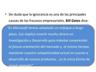 • Sin duda que la ignorancia es una de las principales
causas de los fracasos empresariales. Bill Gates dice:
“En Microsoft hemos adoptado un enfoque a largo
plazo. Eso implica invertir mucho dinero en
Investigación y Desarrollo para intentar comprender
la futura orientación del mercado y, al mismo tiempo,
mantener nuestra competitividad actual en cuanto a
desarrollo de nuevos productos….es la única forma de
seguir viviendo”

 