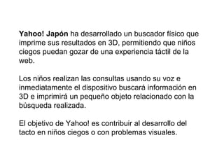 Yahoo! Japón ha desarrollado un buscador físico que
imprime sus resultados en 3D, permitiendo que niños
ciegos puedan gozar de una experiencia táctil de la
web.
Los niños realizan las consultas usando su voz e
inmediatamente el dispositivo buscará información en
3D e imprimirá un pequeño objeto relacionado con la
búsqueda realizada.
El objetivo de Yahoo! es contribuir al desarrollo del
tacto en niños ciegos o con problemas visuales.

 