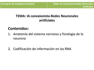 TEMA: IA conexionista-Redes Neuronales
artificiales
Contenidos:
1. Anatomía del sistema nervioso y fisiología de la
neurona
2. Codificación de información en las RNA
Conceptos de Inteligencia Artificial TEMA: IA conexionista-Redes Neuronales
artificiales
MSc. Priscill Orue - Inteligencia Artificial 1
 