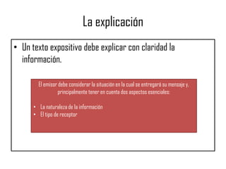 La explicación
• Un texto expositivo debe explicar con claridad la
información.
El emisor debe considerar la situación en la cual se entregará su mensaje y,
principalmente tener en cuenta dos aspectos esenciales:
• La naturaleza de la información
• El tipo de receptor
 