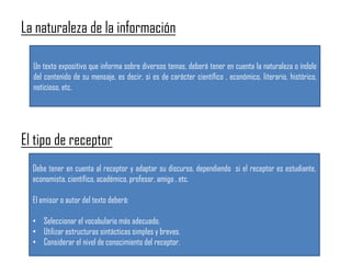 La naturaleza de la información
El tipo de receptor
Un texto expositivo que informa sobre diversos temas, deberá tener en cuenta la naturaleza o índole
del contenido de su mensaje, es decir, si es de carácter científico , económico, literario, histórico,
noticioso, etc.
Debe tener en cuenta al receptor y adaptar su discurso, dependiendo si el receptor es estudiante,
economista, científico, académico, profesor, amigo , etc.
El emisor o autor del texto deberá:
• Seleccionar el vocabulario más adecuado.
• Utilizar estructuras sintácticas simples y breves.
• Considerar el nivel de conocimiento del receptor.
 