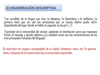 4) ENUMERACIÓN DESCRIPTIVA
“Las variables de la lengua son tres: la diatópica, la diastrática y la diafásica. La
primera tiene que ver con las variaciones que un mismo idioma puede sufrir
dependiendo del lugar donde se hable; la segunda, se da por […]”.
“Expresión de la interioridad del emisor, apelación al interlocutor para que reaccione
frente al mensaje y alusión objetiva a la realidad: estas son las características de las
tres principales funciones del lenguaje”.
Se describen los rasgos o propiedades de un objeto, fenómeno, tema, etc. En general,
antes o después de la enumeración hay un enunciado organizador.
 