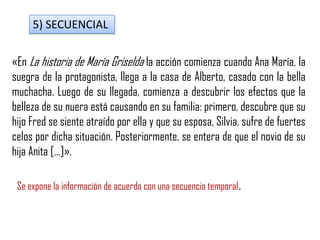 5) SECUENCIAL
«En La historia de María Griselda la acción comienza cuando Ana María, la
suegra de la protagonista, llega a la casa de Alberto, casado con la bella
muchacha. Luego de su llegada, comienza a descubrir los efectos que la
belleza de su nuera está causando en su familia: primero, descubre que su
hijo Fred se siente atraído por ella y que su esposa, Silvia, sufre de fuertes
celos por dicha situación. Posteriormente, se entera de que el novio de su
hija Anita […]».
Se expone la información de acuerdo con una secuencia temporal.
 