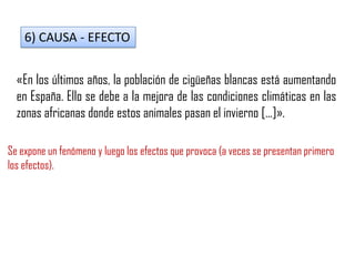 6) CAUSA - EFECTO
«En los últimos años, la población de cigüeñas blancas está aumentando
en España. Ello se debe a la mejora de las condiciones climáticas en las
zonas africanas donde estos animales pasan el invierno […]».
Se expone un fenómeno y luego los efectos que provoca (a veces se presentan primero
los efectos).
 