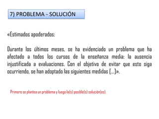7) PROBLEMA - SOLUCIÓN
«Estimados apoderados:
Durante los últimos meses, se ha evidenciado un problema que ha
afectado a todos los cursos de la enseñanza media: la ausencia
injustificada a evaluaciones. Con el objetivo de evitar que esto siga
ocurriendo, se han adoptado las siguientes medidas […]».
Primero se plantea un problema y luego la(s) posible(s) solución(es).
 