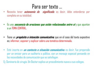 Para ser texto …
• Necesita tener autonomía de significado, es decir, debe entenderse por
completo en su totalidad.
• Es una secuencia de oraciones que están relacionadas entre sí y que apuntan
a un TEMA CENTRAL.
• Tiene un propósito o intención comunicativa, que en el caso del texto expositivo
es; informar, exponer y explicar sobre una temática determinada.
• Está inserto en un contexto o situación comunicativa, es decir, fue preparado
por un emisor para un auditorio o público, con un mensaje especial pensando en
las necesidades de comunicación que se satisfagan.
Ej: Seminario de cirugía. Un Doctor explica un procedimiento nuevo a sus colegas.
 