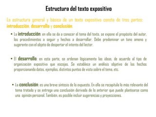 Estructura del texto expositivo
La estructura general y básica de un texto expositivo consta de tres partes:
introducción, desarrollo y conclusión.
• La introducción: en ella se da a conocer el tema del texto, se expone el propósito del autor,
los procedimientos a seguir y hechos a desarrollar. Debe predominar un tono ameno y
sugerente con el objeto de despertar el interés del lector.
• El desarrollo: en esta parte, se ordenan lógicamente las ideas, de acuerdo al tipo de
organización expositiva que escojas. Se establece un análisis objetivo de los hechos
proporcionando datos, ejemplos, distintos puntos de vista sobre el tema, etc.
• La conclusión: es una breve síntesis de lo expuesto. En ella se recapitula lo más relevante del
tema tratado y se entrega una conclusión derivada de lo anterior que puede plantearse como
una opinión personal. También, es posible incluir sugerencias y proyecciones.
 