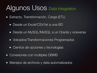 Algunos Usos Data Integration
Extracto, Transformación, Carga (ETL)
Desde un Excel/CSV/txt a una BD
Desde un MySQL/MsSQL a un Oracle y viceversa
Volcados/Transformaciones Programados
Cientos de opciones y tecnologías
Conexiones con multiples DBMS
Manejos de archivos y data automatizados
 