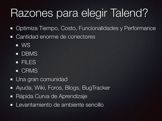 Razones para elegir Talend?
Optimiza Tiempo, Costo, Funcionalidades y Performance
Cantidad enorme de conectores
WS
DBMS
FILES
CRMS
Una gran comunidad
Ayuda, Wiki, Foros, Blogs, BugTracker
Rápida Curva de Aprendizaje
Levantamiento de ambiente sencillo
 