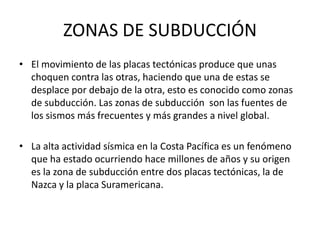 ZONAS DE SUBDUCCIÓN
• El movimiento de las placas tectónicas produce que unas
choquen contra las otras, haciendo que una de estas se
desplace por debajo de la otra, esto es conocido como zonas
de subducción. Las zonas de subducción son las fuentes de
los sismos más frecuentes y más grandes a nivel global.
• La alta actividad sísmica en la Costa Pacífica es un fenómeno
que ha estado ocurriendo hace millones de años y su origen
es la zona de subducción entre dos placas tectónicas, la de
Nazca y la placa Suramericana.
 