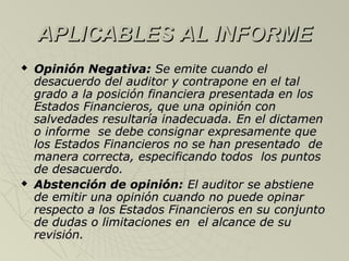 APLICABLES AL INFORMEAPLICABLES AL INFORME
 Opinión Negativa:Opinión Negativa: Se emite cuando elSe emite cuando el
desacuerdo del auditor y contrapone en el taldesacuerdo del auditor y contrapone en el tal
grado a la posición financiera presentada en losgrado a la posición financiera presentada en los
Estados Financieros, que una opinión conEstados Financieros, que una opinión con
salvedades resultaría inadecuada. En el dictamensalvedades resultaría inadecuada. En el dictamen
o informe se debe consignar expresamente queo informe se debe consignar expresamente que
los Estados Financieros no se han presentado delos Estados Financieros no se han presentado de
manera correcta, especificando todos los puntosmanera correcta, especificando todos los puntos
de desacuerdo.de desacuerdo.
 Abstención de opinión:Abstención de opinión: El auditor se abstieneEl auditor se abstiene
de emitir una opinión cuando no puede opinarde emitir una opinión cuando no puede opinar
respecto a los Estados Financieros en su conjuntorespecto a los Estados Financieros en su conjunto
de dudas o limitaciones en el alcance de sude dudas o limitaciones en el alcance de su
revisión.revisión.
 