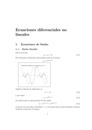 Ecuaciones diferenciales no
lineales
1. Ecuaciones de Ondas
1..1 Ondas lineales
Sea la ecuaci´on
ut + ux = 0 (1.1)
Sus soluciones oscilatorias elementales ser´an de la forma
u = ei(kx+ωt)
Onda lineal no dispersiva y no disipativa: t=0, t=5
donde la relaci´on de dispersi´on es:
ω = −k (1.2)
y por tanto
u = eik(x−t)
(1.3)
de manera que la superposici´on de dos ondas
ˆu = eik1(x−t)
+ eik2(x−t)
(1.4)
se mueve con una ´unica velocidad c = 1, de manera que la onda mantiene su forma
conforme transcurre el tiempo.
1
 