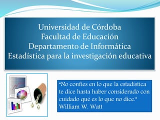 Universidad de Córdoba
Facultad de Educación
Departamento de Informática
Estadística para la investigación educativa
“No confíes en lo que la estadística
te dice hasta haber considerado con
cuidado qué es lo que no dice.”
William W. Watt
 