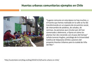 Huertas urbanas comunitarias ejemplos en Chile
“Lugares comunes en esta época no hay muchos, y
el huerto que hemos realizado en la calle se ha ido
transformando en un espacio de encuentros social,
de intercambio de palabras, de saludos, de
sonrisas, las personas que circulan por ahí han
comenzado a detenerse, a fijarse en cómo las
plantas han ido creciendo con el paso del tiempo”
señala Lorenzo Hughes, psicólogo de la Universidad
Católica de Valparaíso (Chile) y pionero del
proyecto Huertos Urbanos para la ciudad de Viña
del Mar 1
1http://sustentator.com/blog-es/blog/2010/11/16/huerto-urbano-en-chile/
 