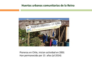 Huertas urbanas comunitarias de la Reina
Pioneras en Chile, inician actividad en 2001
Han permanecido por 15 años (al 2014)
 