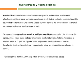 Huerta urbana y Huerta orgánica
Huerta urbana se refiere al cultivo de verduras y frutos en la ciudad, puede ser en
platabandas, sitios eriazos, terrenos municipales, en definitiva cualquier terreno disponible
se puede transformar en una huerta. Desde el punto de vista del ordenamiento territorial
no hay normativa que regule esto en el país.
Se conoce como agricultura orgánica, biológica o ecológica una producción sin el uso de
agroquímicos y que busca trabajar en armonía con la naturaleza . Retoma fuerzas en la
década de los 70´s y 80´del siglo XX como respuesta a los impactos de la llamada
Revolución Verde en la agricultura , en particular sobre los agroecoistemas y los seres
vivos1.
1Guía orgánica de Chile. 2006.sag, odep, prochile, ecoconsultores. 120pp
 