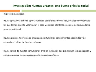 Hipótesis planteadas
H1. La agricultura urbana aporta variados beneficios ambientales, sociales y económicos,
los que toman distinto valor según el caso y explican el interés creciente de la ciudadanía
por esta actividad.
H2. Los propios huerteros se encargan de difundir los conocimientos adquiridos y de
expandir el cultivo de huertas urbanas.
H3. El cultivo de huertas comunitarias crea las instancias que promueven la organización y
encuentro entre las personas creando lazos de confianza.
Investigación: Huertas urbanas, una buena práctica social
 
