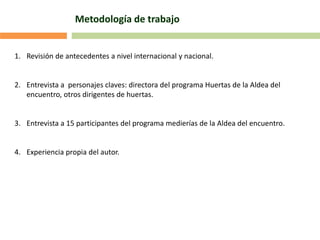 Metodología de trabajo
1. Revisión de antecedentes a nivel internacional y nacional.
2. Entrevista a personajes claves: directora del programa Huertas de la Aldea del
encuentro, otros dirigentes de huertas.
3. Entrevista a 15 participantes del programa medierías de la Aldea del encuentro.
4. Experiencia propia del autor.
 