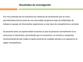 Resultados de investigación
4.Es muy valorado por los huerteros las instancias de socialización que se crean,
permitiéndoles formar parte de una comunidad, de generar lazos de solidaridad, de
trabajo en equipo, de intercambiar experiencias y crear lazos de compañerismo y amistad.
Se presenta como una oportunidad en barrios en que las personas normalmente no se
comunican ni interactúan, permitiendo que se encuentren, se vinculen y compartan,
incrementando de este modo el capital social de las ciudades del país y en especial en la
región metropolitana.
 
