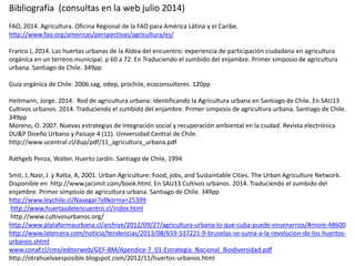 Bibliografía (consultas en la web julio 2014)
FAO, 2014. Agricultura. Oficina Regional de la FAO para América Látina y el Caribe.
http://www.fao.org/americas/perspectivas/agricultura/es/
Franco J, 2014. Las huertas urbanas de la Aldea del encuentro: experiencia de participación ciudadana en agricultura
orgánica en un terreno municipal. p 60 a 72. En Traduciendo el zumbido del enjambre. Primer simposio de agricultura
urbana. Santiago de Chile. 349pp
Guía orgánica de Chile. 2006.sag, odep, prochile, ecoconsultores. 120pp
Heitmann, Jorge. 2014. Red de agricultura urbana: Identificando la Agricultura urbana en Santiago de Chile. En SAU13
Cultivos urbanos. 2014. Traduciendo el zumbido del enjambre. Primer simposio de agricultura urbana. Santiago de Chile.
349pp
Moreno, O. 2007. Nuevas estrategias de integración social y recuperación ambiental en la ciudad. Revista electrónica
DU&P Diseño Urbano y Paisaje 4 (11). Universidad Central de Chile.
http://www.ucentral.cl/dup/pdf/11_agricultura_urbana.pdf
Rathgeb Penza, Walter. Huerto Jardín. Santiago de Chile, 1994
Smit, J, Nasr, J. y Ratta, A, 2001. Urban Agriculture: Food, jobs, and Sustaintable Cities. The Urban Agriculture Network.
Disponible en http://www.jacsmit.com/book.html. En SAU13 Cultivos urbanos. 2014. Traduciendo el zumbido del
enjambre. Primer simposio de agricultura urbana. Santiago de Chile. 349pp
http://www.leychile.cl/Navegar?idNorma=25399
http://www.huertasdelencuentro.cl/index.html
http://www.cultivosurbanos.org/
http://www.plataformaurbana.cl/archive/2012/09/27/agricultura-urbana-lo-que-cuba-puede-ensenarnos/#more-48600
http://www.latercera.com/noticia/tendencias/2013/08/659-537221-9-bruselas-se-suma-a-la-revolucion-de-los-huertos-
urbanos.shtml
www.conaf.cl/cms/editorweb/GEF-BM/Apendice-7_01-Estrategia_Nacional_Biodiversidad.pdf
http://otrahuelvaesposible.blogspot.com/2012/11/huertos-urbanos.html
 