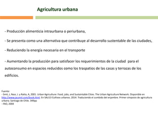 Agricultura urbana
- Producción alimenticia intraurbana o periurbana,
- Se presenta como una alternativa que contribuye al desarrollo sustentable de las ciudades,
- Reduciendo la energía necesaria en el transporte
- Aumentando la producción para satisfacer los requerimientos de la ciudad para el
autoconsumo en espacios reducidos como los traspatios de las casas y terrazas de los
edificios.
Fuente:
- Smit, J, Nasr, J. y Ratta, A, 2001. Urban Agriculture: Food, jobs, and Sustaintable Cities. The Urban Agriculture Network. Disponible en
http://www.jacsmit.com/book.html. En SAU13 Cultivos urbanos. 2014. Traduciendo el zumbido del enjambre. Primer simposio de agricultura
urbana. Santiago de Chile. 349pp
- FAO, 2004
 