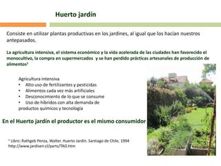 Consiste en utilizar plantas productivas en los jardines, al igual que los hacían nuestros
antepasados.
La agricultura intensiva, el sistema económico y la vida acelerada de las ciudades han favorecido el
monocultivo, la compra en supermercados y se han perdido prácticas artesanales de producción de
alimentos1
Agricultura intensiva
• Alto uso de fertilizantes y pesticidas
• Alimentos cada vez más artificiales
• Desconocimiento de lo que se consume
• Uso de híbridos con alta demanda de
productos químicos y tecnología
En el Huerto jardín el productor es el mismo consumidor
Huerto jardín
1 Libro: Rathgeb Penza, Walter. Huerto Jardín. Santiago de Chile, 1994
http://www.jardisen.cl/parts/TAO.htm
 