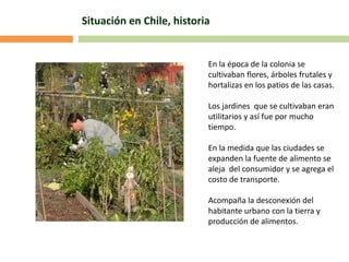 Situación en Chile, historia
En la época de la colonia se
cultivaban flores, árboles frutales y
hortalizas en los patios de las casas.
Los jardines que se cultivaban eran
utilitarios y así fue por mucho
tiempo.
En la medida que las ciudades se
expanden la fuente de alimento se
aleja del consumidor y se agrega el
costo de transporte.
Acompaña la desconexión del
habitante urbano con la tierra y
producción de alimentos.
 