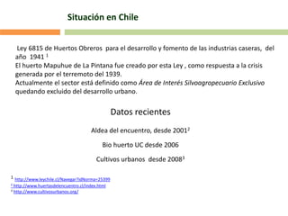 Situación en Chile
Datos recientes
Aldea del encuentro, desde 20012
Bio huerto UC desde 2006
Cultivos urbanos desde 20083
1 http://www.leychile.cl/Navegar?idNorma=25399
2 http://www.huertasdelencuentro.cl/index.html
3 http://www.cultivosurbanos.org/
Ley 6815 de Huertos Obreros para el desarrollo y fomento de las industrias caseras, del
año 1941 1
El huerto Mapuhue de La Pintana fue creado por esta Ley , como respuesta a la crisis
generada por el terremoto del 1939.
Actualmente el sector está definido como Área de Interés Silvoagropecuario Exclusivo
quedando excluido del desarrollo urbano.
 