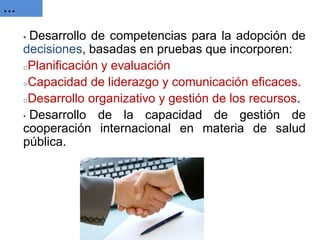 … 
• Desarrollo de competencias para la adopción de decisiones, basadas en pruebas que incorporen: 
oPlanificación y evaluación 
oCapacidad de liderazgo y comunicación eficaces. 
oDesarrollo organizativo y gestión de los recursos. 
• Desarrollo de la capacidad de gestión de cooperación internacional en materia de salud pública.  