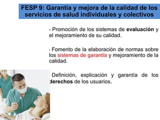 FESP 9: Garantía y mejora de la calidad de los servicios de salud individuales y colectivos 
• Promoción de los sistemas de evaluación y el mejoramiento de su calidad. 
• Fomento de la elaboración de normas sobre los sistemas de garantía y mejoramiento de la calidad. 
• Definición, explicación y garantía de los derechos de los usuarios.  