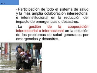 … 
• Participación de todo el sistema de salud y la más amplia colaboración intersectorial e interinstitucional en la reducción del impacto de emergencias o desastres. 
• La gestión de la cooperación intersectorial e internacional en la solución de los problemas de salud generados por emergencias y desastres.  