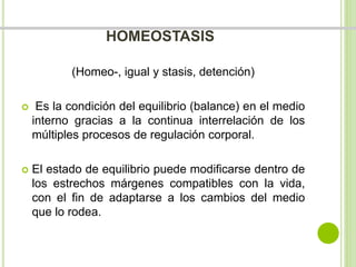 HOMEOSTASIS 
(Homeo-, igual y stasis, detención) 
 Es la condición del equilibrio (balance) en el medio 
interno gracias a la continua interrelación de los 
múltiples procesos de regulación corporal. 
 El estado de equilibrio puede modificarse dentro de 
los estrechos márgenes compatibles con la vida, 
con el fin de adaptarse a los cambios del medio 
que lo rodea. 
 
