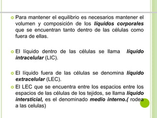  Para mantener el equilibrio es necesarios mantener el 
volumen y composición de los líquidos corporales 
que se encuentran tanto dentro de las células como 
fuera de ellas. 
 El líquido dentro de las células se llama líquido 
intracelular (LIC). 
 El líquido fuera de las células se denomina líquido 
extracelular (LEC). 
 El LEC que se encuentra entre los espacios entre los 
espacios de las células de los tejidos, se llama líquido 
intersticial, es el denominado medio interno.( rodea 
a las celulas) 
 