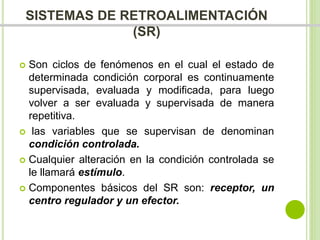 SISTEMAS DE RETROALIMENTACIÓN 
(SR) 
 Son ciclos de fenómenos en el cual el estado de 
determinada condición corporal es continuamente 
supervisada, evaluada y modificada, para luego 
volver a ser evaluada y supervisada de manera 
repetitiva. 
 las variables que se supervisan de denominan 
condición controlada. 
 Cualquier alteración en la condición controlada se 
le llamará estímulo. 
 Componentes básicos del SR son: receptor, un 
centro regulador y un efector. 
 