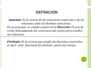 DEFINICIÓN 
Anatomía: Es la ciencia de las estructuras corporales y de las 
relaciones entre las distintas estructuras. 
En un principio se estudió a partir de la Disección: El acto de 
cortar delicadamente las estructuras del cuerpo para estudiar 
sus relaciones. 
Fisiología: Es la ciencia que estudia las funciones corporales, 
es decir como funcionan las distintas partes del cuerpo. 
 