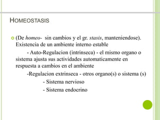 HOMEOSTASIS 
 (De homeo- sin cambios y el gr. stasis, manteniendose). 
Existencia de un ambiente interno estable 
- Auto-Regulacion (intrinseca) - el mismo organo o 
sistema ajusta sus actividades automaticamente en 
respuesta a cambios en el ambiente 
-Regulacion extrinseca - otros organo(s) o sistema (s) 
- Sistema nervioso 
- Sistema endocrino 
 