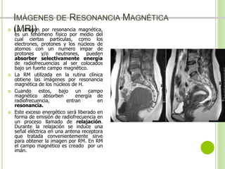 IMÁGENES DE RESONANCIA MAGNÉTICA 
 (LMa ImRagI)en por resonancia magnética, 
es un fenómeno físico por medio del 
cual ciertas partículas, como los 
electrones, protones y los núcleos de 
atomos con un numero impar de 
protones y/o neutrones, pueden 
absorber selectivamente energía 
de radiofrecuencias al ser colocados 
bajo un fuerte campo magnético. 
 La RM utilizada en la rutina clínica 
obtiene las imágenes por resonancia 
magnética de los núcleos de H. 
 Cuando estos, bajo un campo 
magnético absorben energía de 
radiofrecuencia, entran en 
resonancia. 
 Este exceso energético será liberado en 
forma de emisión de radiofrecuencia en 
un proceso llamado de relajación. 
Durante la relajación se induce una 
señal eléctrica en una antena receptora 
que tratada convenientemente sirve 
para obtener la imagen por RM. En RM 
el campo magnético es creado por un 
imán. 
Dr. Jose A Carde-Serrano 
 