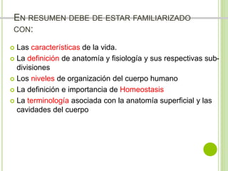 EN RESUMEN DEBE DE ESTAR FAMILIARIZADO 
CON: 
 Las características de la vida. 
 La definición de anatomía y fisiología y sus respectivas sub-divisiones 
 Los niveles de organización del cuerpo humano 
 La definición e importancia de Homeostasis 
 La terminología asociada con la anatomía superficial y las 
cavidades del cuerpo 
