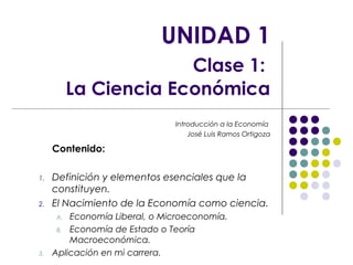 UNIDAD 1 
Clase 1: 
La Ciencia Económica 
Introducción a la Economía 
José Luis Ramos Ortigoza 
Contenido: 
1. Definición y elementos esenciales que la 
constituyen. 
2. El Nacimiento de la Economía como ciencia. 
A. Economía Liberal, o Microeconomía. 
B. Economía de Estado o Teoría 
Macroeconómica. 
3. Aplicación en mi carrera. 
 