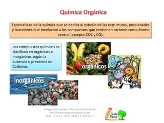 Especialidad de la química que se dedica al estudio de las estructuras, propiedades 
y reacciones que involucran a los compuestos que contienen carbono como átomo 
central (excepto CO2 y CO). 
Los compuestos químicos se 
clasifican en orgánicos e 
inorgánicos según la 
ausencia o presencia de 
Carbono. 
Colegio Senda Nueva – Prof. Natalia Cubillos B. 
http://www.colegiosendanueva.com 
Chile – ( 56-2 ) – 22 77 24 81 / 8- 493 97 47 
 