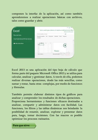 componen la interfaz de la aplicación, así como también 
aprenderemos a realizar operaciones básicas con archivos, 
tales como guardar y abrir. 
Excel 2013 es una aplicación del tipo hoja de cálculo que 
forma parte del paquete Microsoft Office 2013 y se utiliza para 
calcular, analizar y gestionar datos. A través de ella, podemos 
realizar diversas operaciones, desde las más sencillas, como 
sumar y restar, hasta otras complejas, por medio de funciones 
y fórmulas. 
También permite elaborar distintos tipos de gráficos para 
analizar y comprender los resultados de dichas operaciones. 
Proporciona herramientas y funciones eficaces destinadas a 
analizar, compartir y administrar datos con facilidad. Las 
funciones, los filtros y las tablas dinámicas nos brindarán la 
posibilidad de resumir, analizar, explorar y presentar datos 
para, luego, tomar decisiones. Con las macros es posible 
optimizar los procesos rutinarios. 
Para que sirve 
 