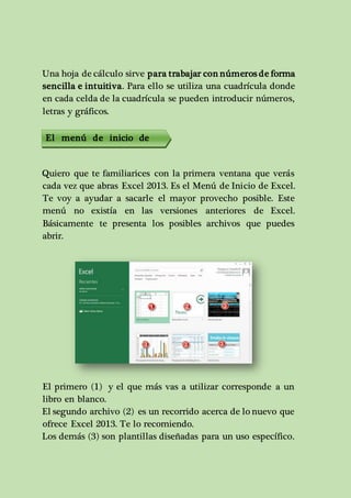 Una hoja de cálculo sirve para trabajar con números de forma 
sencilla e intuitiva. Para ello se utiliza una cuadrícula donde 
en cada celda de la cuadrícula se pueden introducir números, 
letras y gráficos. 
El menú de inicio de 
excel 
Quiero que te familiarices con la primera ventana que verás 
cada vez que abras Excel 2013. Es el Menú de Inicio de Excel. 
Te voy a ayudar a sacarle el mayor provecho posible. Este 
menú no existía en las versiones anteriores de Excel. 
Básicamente te presenta los posibles archivos que puedes 
abrir. 
El primero (1) y el que más vas a utilizar corresponde a un 
libro en blanco. 
El segundo archivo (2) es un recorrido acerca de lo nuevo que 
ofrece Excel 2013. Te lo recomiendo. 
Los demás (3) son plantillas diseñadas para un uso específico. 
 