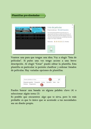 Plantillas pre-diseñadas 
Veamos una para que tengas una idea. Voy a elegir “lista de 
películas”. Si pulso una vez tengo acceso a una breve 
descripción. Al elegir “Crear” puedo editar la plantilla. Esta 
plantilla en particular te permite clasificar y ordenar listados 
de películas. Hay variadas opciones de plantillas. 
Puedes buscar una basada en alguna palabra clave (4) o 
seleccionar algún tema (5) 
Es posible que encuentres algo que te sirva, pero lo más 
probable es que lo único que se acomode a tus necesidades 
sea un diseño propio. 
