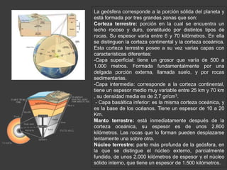 La geósfera corresponde a la porción sólida del planeta y 
está formada por tres grandes zonas que son: 
Corteza terrestre: porción en la cual se encuentra un 
lecho rocoso y duro, constituido por distintos tipos de 
rocas. Su espesor varía entre 6 y 70 kilómetros. En ella 
se distinguen la corteza continental y la corteza oceánica. 
Esta corteza terrestre posee a su vez varias capas con 
características diferentes: 
-Capa superficial: tiene un grosor que varía de 500 a 
1.000 metros. Formada fundamentalmente por una 
delgada porción externa, llamada suelo, y por rocas 
sedimentarias. 
-Capa intermedia: corresponde a la corteza continental, 
tiene un espesor medio muy variable entre 25 km y 70 km 
, su densidad media es de 2,7 gr/cm3. 
- Capa basáltica inferior: es la misma corteza oceánica, y 
es la base de los océanos. Tiene un espesor de 10 a 20 
Km. 
Manto terrestre: está inmediatamente después de la 
corteza oceánica, su espesor es de unos 2.800 
kilómetros. Las rocas que lo forman pueden desplazarse 
lentamente una sobre otra. 
Núcleo terrestre: parte más profunda de la geósfera, en 
la que se distingue el núcleo externo, parcialmente 
fundido, de unos 2.000 kilómetros de espesor y el núcleo 
sólido interno, que tiene un espesor de 1.500 kilómetros. 
 