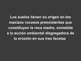 Los suelos tienen su origen en los 
macizos rocosos preexistentes que 
constituyen la roca madre, sometida 
a la acción ambiental disgregadora de 
la erosión en sus tres facetas: 
 