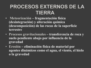 PROCESOS EXTERNOS DE LA 
TIERRA 
• Meteorización – fragmentación física 
(desintegración) y alteración química 
(descomposición) de las rocas de la superficie 
terrestre 
• Procesos gravitacionales – transferencia de roca y 
suelo pendiente abajo por influencia de la 
gravedad 
• Erosión – eliminación física de material por 
agentes dinámicos como el agua, el viento, el hielo 
o la gravedad 
 